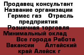 Продавец-консультант › Название организации ­ Гермес-газ › Отрасль предприятия ­ Розничная торговля › Минимальный оклад ­ 45 000 - Все города Работа » Вакансии   . Алтайский край,Алейск г.